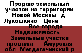 Продаю земельный участок на территории Новой Москвы, д. Лукошкино › Цена ­ 1 450 000 - Все города Недвижимость » Земельные участки продажа   . Амурская обл.,Магдагачинский р-н